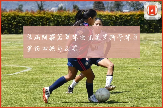 伤病阴霾笼罩球场克莱罗斯等球员重伤回顾与反思