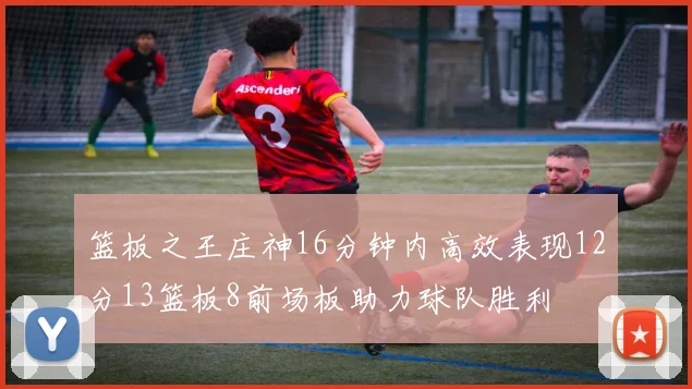 篮板之王庄神16分钟内高效表现12分13篮板8前场板助力球队胜利