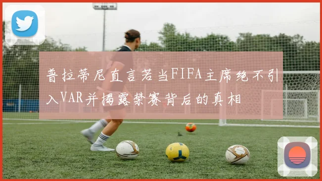 普拉蒂尼直言若当FIFA主席绝不引入VAR并揭露禁赛背后的真相