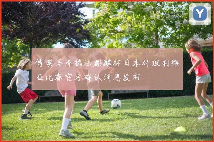 傅明马济执法麒麟杯日本对玻利维亚比赛官方确认消息发布