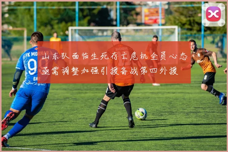 山东队面临生死存亡危机全员心态亟需调整加强引援备战第四外援
