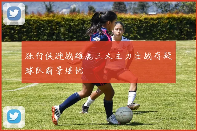 独行侠迎战雄鹿三大主力出战存疑球队前景堪忧