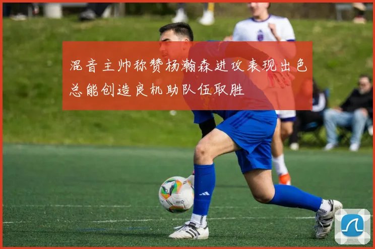 混音主帅称赞杨瀚森进攻表现出色总能创造良机助队伍取胜