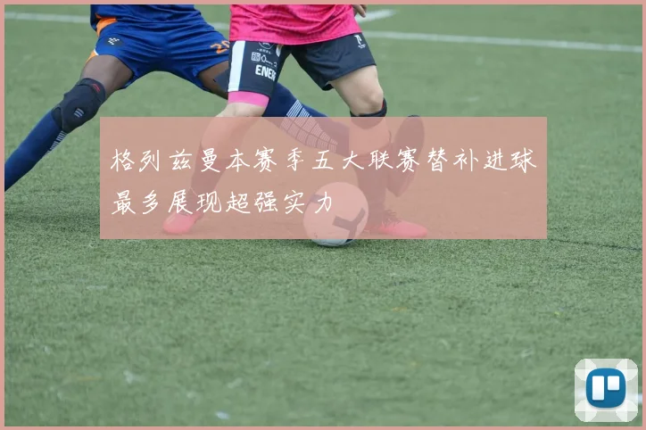 格列兹曼本赛季五大联赛替补进球最多展现超强实力