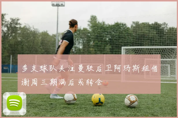 多支球队关注曼联后卫阿玛斯租借谢周三期满后或转会