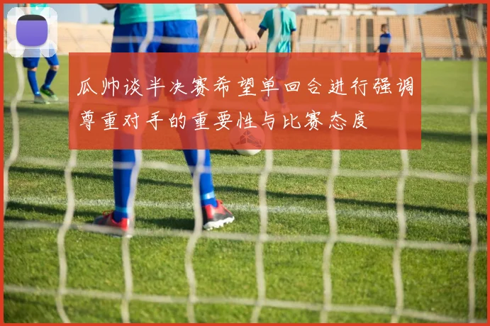 瓜帅谈半决赛希望单回合进行强调尊重对手的重要性与比赛态度