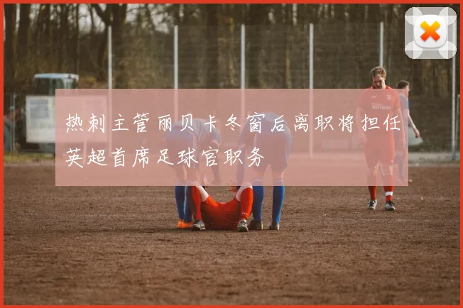热刺主管丽贝卡冬窗后离职将担任英超首席足球官职务