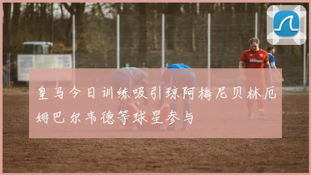 皇马今日训练吸引琼阿梅尼贝林厄姆巴尔韦德等球星参与