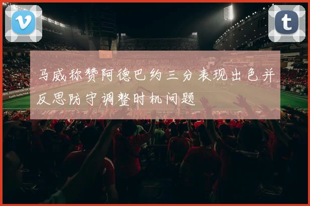 马威称赞阿德巴约三分表现出色并反思防守调整时机问题