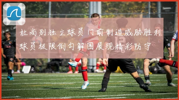 杜尚别独立球员门前制造威胁胜利球员极限倒勾解围展现精彩防守
