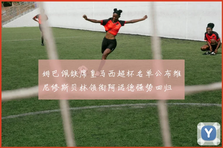 姆巴佩缺席皇马西超杯名单公布维尼修斯贝林领衔阿诺德强势回归