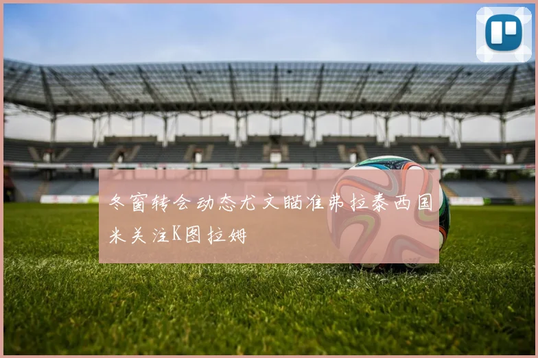 冬窗转会动态尤文瞄准弗拉泰西国米关注K图拉姆