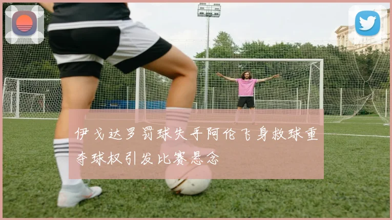 伊戈达罗罚球失手阿伦飞身救球重夺球权引发比赛悬念