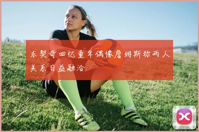 东契奇回忆童年偶像詹姆斯称两人关系日益融洽