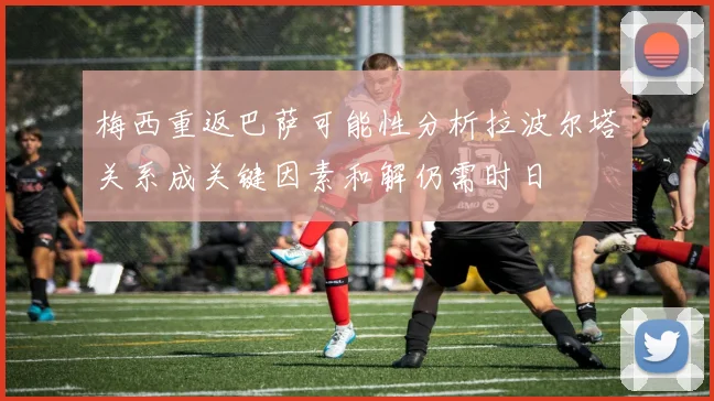 梅西重返巴萨可能性分析拉波尔塔关系成关键因素和解仍需时日