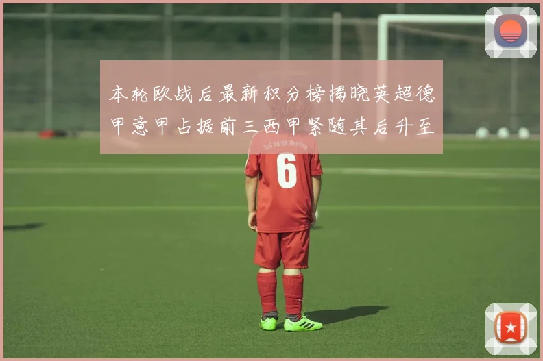 本轮欧战后最新积分榜揭晓英超德甲意甲占据前三西甲紧随其后升至第四