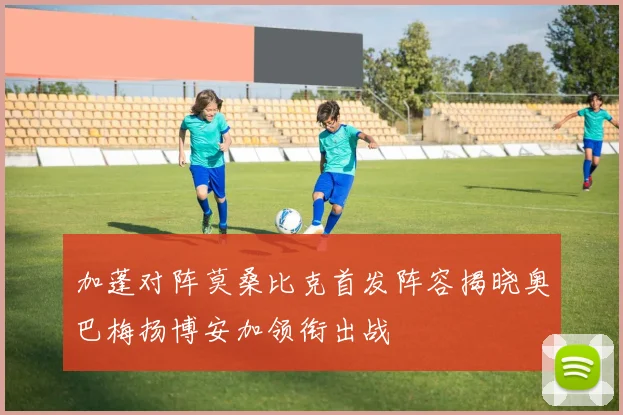 加蓬对阵莫桑比克首发阵容揭晓奥巴梅扬博安加领衔出战