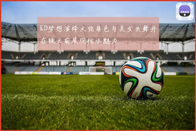 KD梦想演绎大佬角色与美女共舞并在镜头前展现枪法魅力