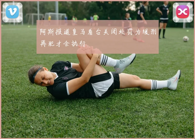 阿斯报道皇马看台关闭处罚为缓刑再犯才会执行