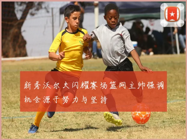 新秀沃尔夫闪耀赛场篮网主帅强调机会源于努力与坚持