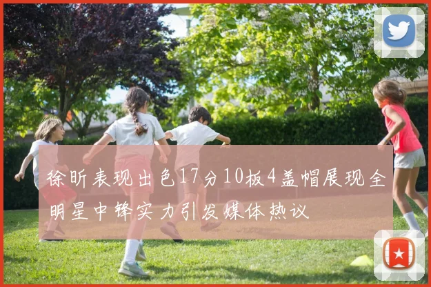 徐昕表现出色17分10板4盖帽展现全明星中锋实力引发媒体热议