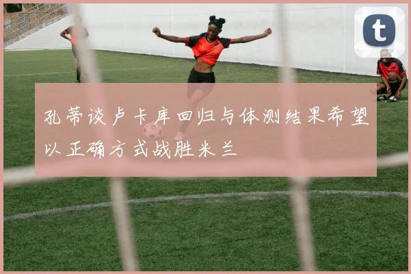 孔蒂谈卢卡库回归与体测结果希望以正确方式战胜米兰