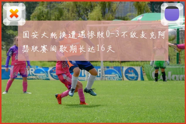 国安大轮换遭遇惨败0-3不敌麦克阿瑟联赛间歇期长达16天