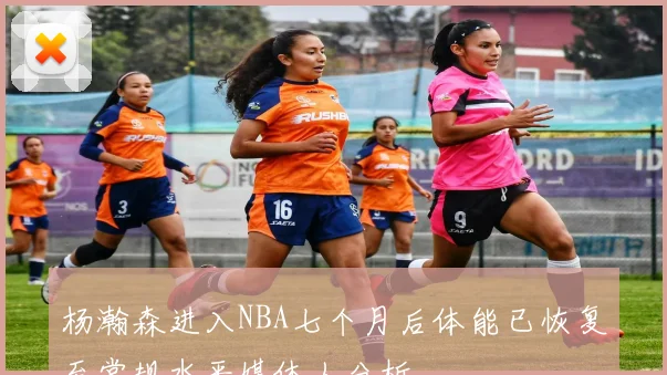 杨瀚森进入NBA七个月后体能已恢复至常规水平媒体人分析