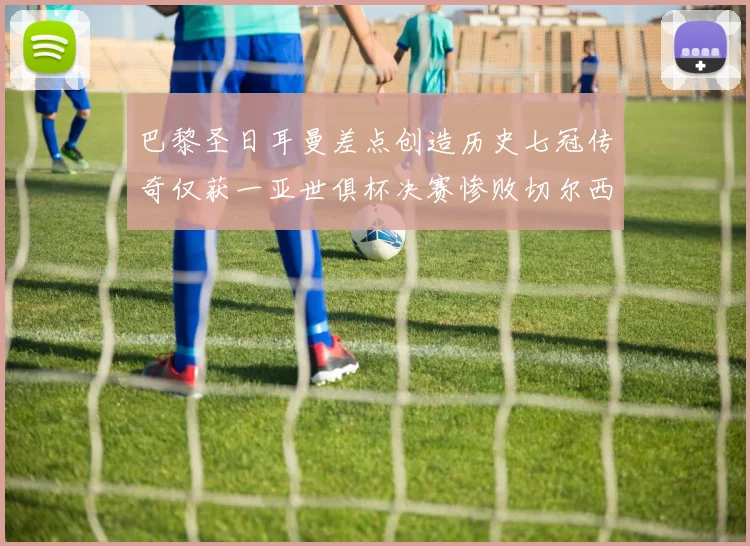 巴黎圣日耳曼差点创造历史七冠传奇仅获一亚世俱杯决赛惨败切尔西