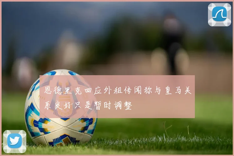 恩德里克回应外租传闻称与皇马关系良好只是暂时调整