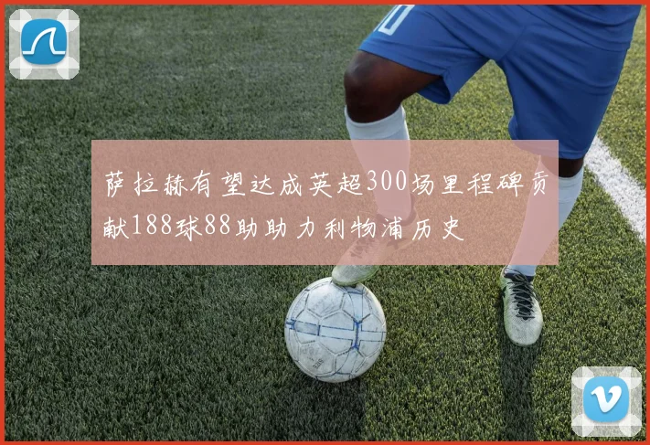 萨拉赫有望达成英超300场里程碑贡献188球88助助力利物浦历史