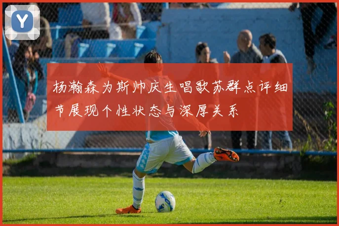 杨瀚森为斯帅庆生唱歌苏群点评细节展现个性状态与深厚关系
