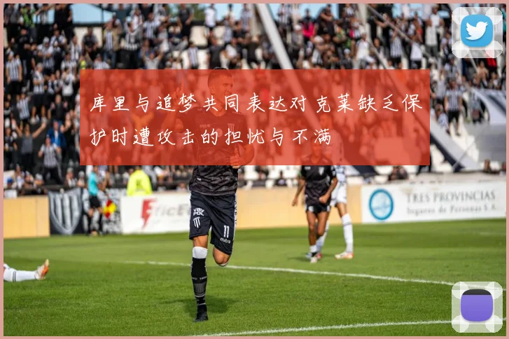 库里与追梦共同表达对克莱缺乏保护时遭攻击的担忧与不满