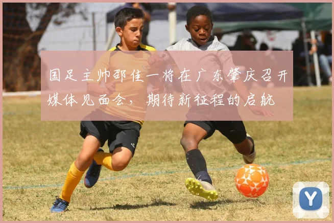 国足主帅邵佳一将在广东肇庆召开媒体见面会，期待新征程的启航