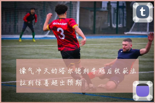 壕气冲天的塔尔德利夺冠后收获法拉利惊喜超出预期