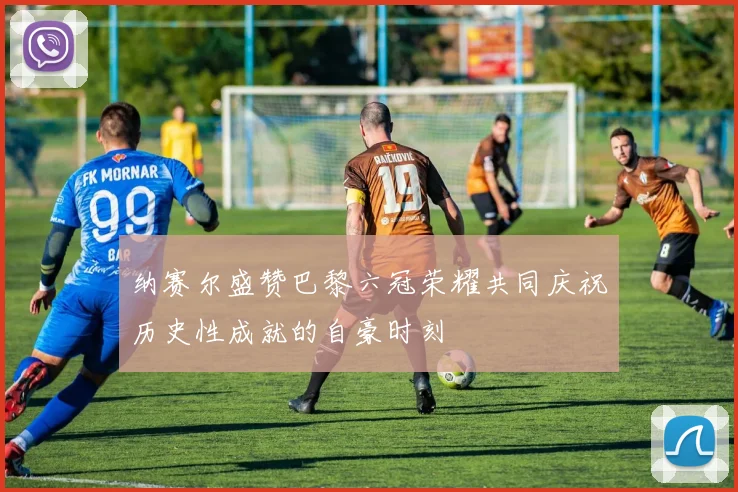 纳赛尔盛赞巴黎六冠荣耀共同庆祝历史性成就的自豪时刻