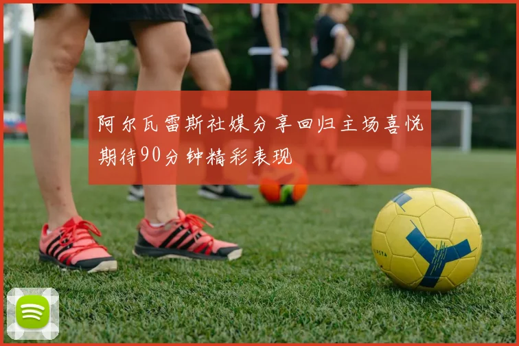 阿尔瓦雷斯社媒分享回归主场喜悦期待90分钟精彩表现